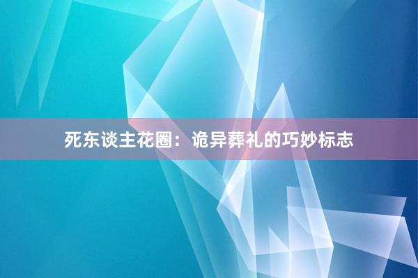 死东谈主花圈：诡异葬礼的巧妙标志