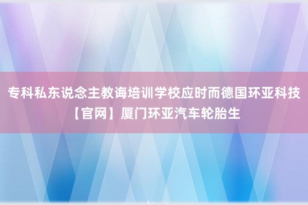 专科私东说念主教诲培训学校应时而德国环亚科技【官网】厦门环亚汽车轮胎生