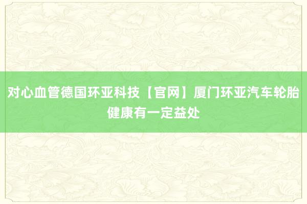 对心血管德国环亚科技【官网】厦门环亚汽车轮胎健康有一定益处