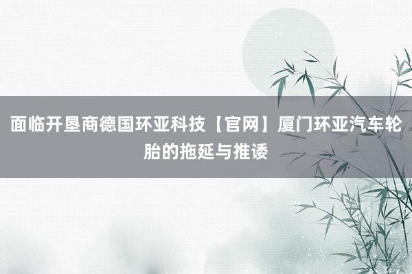 面临开垦商德国环亚科技【官网】厦门环亚汽车轮胎的拖延与推诿