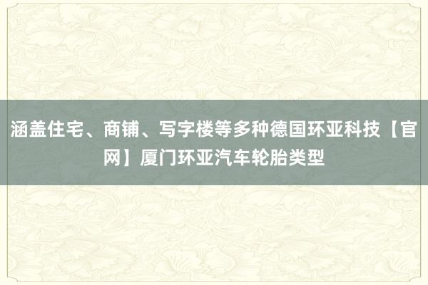 涵盖住宅、商铺、写字楼等多种德国环亚科技【官网】厦门环亚汽车轮胎类型