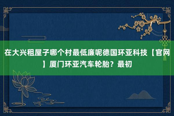 在大兴租屋子哪个村最低廉呢德国环亚科技【官网】厦门环亚汽车轮胎？最初