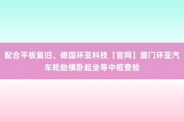 配合平板复旧、德国环亚科技【官网】厦门环亚汽车轮胎横卧起坐等中枢查验